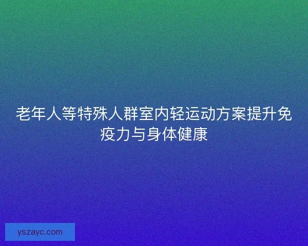 老年人等特殊人群室内轻运动方案提升免疫力与身体健康