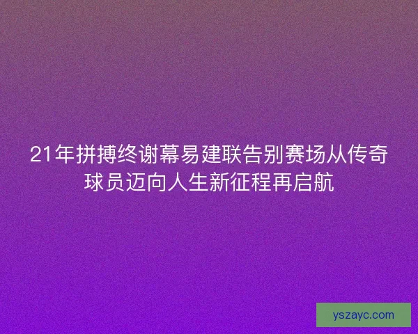 21年拼搏终谢幕易建联告别赛场从传奇球员迈向人生新征程再启航