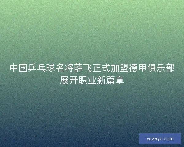 中国乒乓球名将薛飞正式加盟德甲俱乐部展开职业新篇章