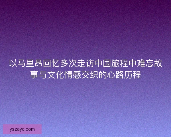以马里昂回忆多次走访中国旅程中难忘故事与文化情感交织的心路历程